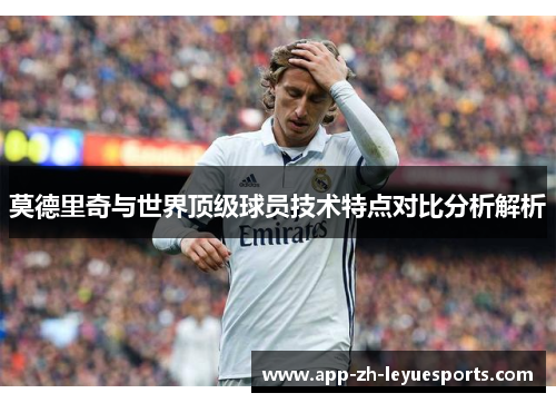 莫德里奇与世界顶级球员技术特点对比分析解析