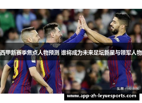 西甲新赛季焦点人物预测 谁将成为未来足坛新星与领军人物