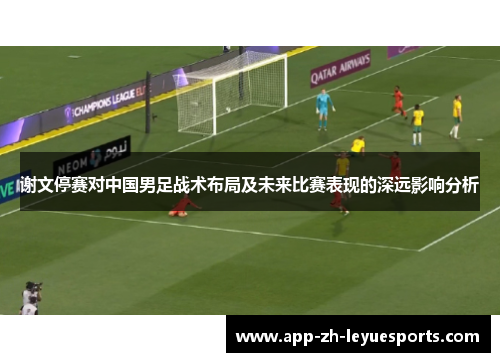 谢文停赛对中国男足战术布局及未来比赛表现的深远影响分析